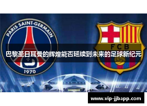 巴黎圣日耳曼的辉煌能否延续到未来的足球新纪元