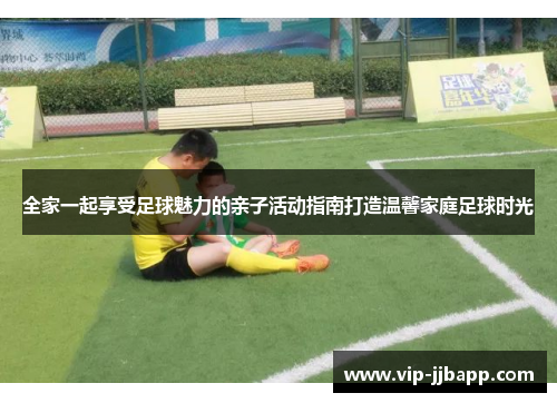全家一起享受足球魅力的亲子活动指南打造温馨家庭足球时光