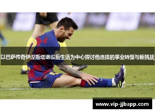 以巴萨传奇伊涅斯塔退役后生活为中心探讨他选择的事业转型与新挑战
