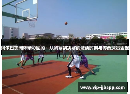 阿尔巴美洲杯精彩回顾：从初赛到决赛的激动时刻与传奇球员表现