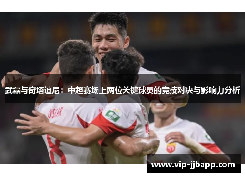 武磊与奇塔迪尼：中超赛场上两位关键球员的竞技对决与影响力分析